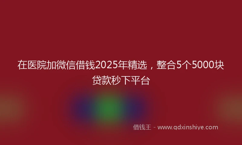 在医院加微信借钱2025年精选，整合5个5000块贷款秒下平台