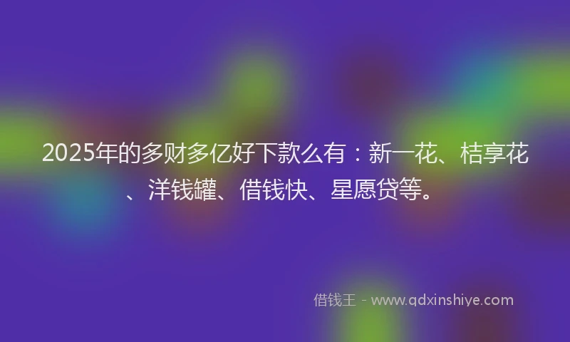 2025年的多财多亿好下款么有：新一花、桔享花、洋钱罐、借钱快、星愿贷等。