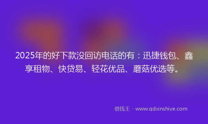 2025年的好下款没回访电话的有：迅捷钱包、鑫享租物、快贷易、轻花优品、蘑菇优选等。