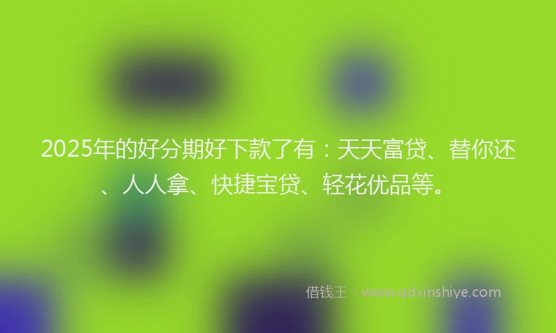 2025年的好分期好下款了有：天天富贷、替你还、人人拿、快捷宝贷、轻花优品等。