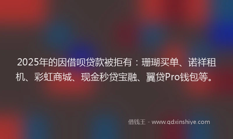 2025年的因借呗贷款被拒有：珊瑚买单、诺祥租机、彩虹商城、现金秒贷宝融、翼贷Pro钱包等。
