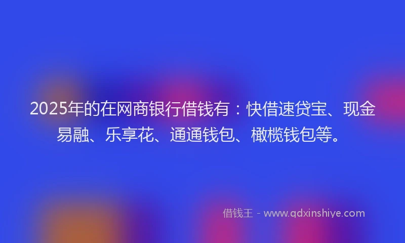 2025年的在网商银行借钱有：快借速贷宝、现金易融、乐享花、通通钱包、橄榄钱包等。