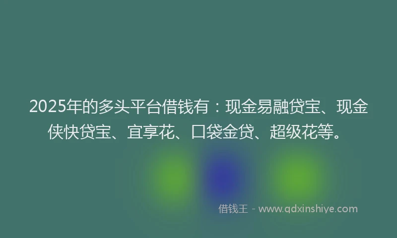 2025年的多头平台借钱有：现金易融贷宝、现金侠快贷宝、宜享花、口袋金贷、超级花等。