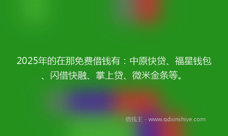 2025年的在那免费借钱有：中原快贷、福星钱包、闪借快融、掌上贷、微米金条等。