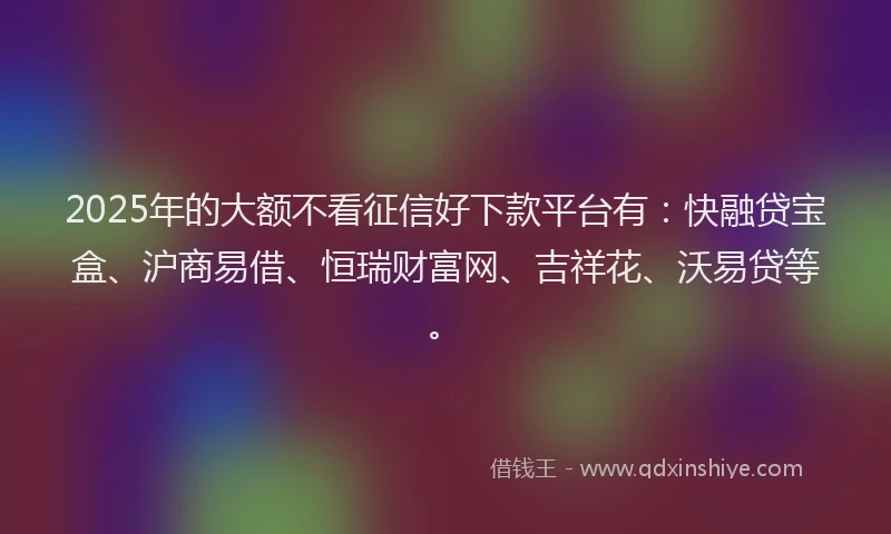 2025年的大额不看征信好下款平台有：快融贷宝盒、沪商易借、恒瑞财富网、吉祥花、沃易贷等。