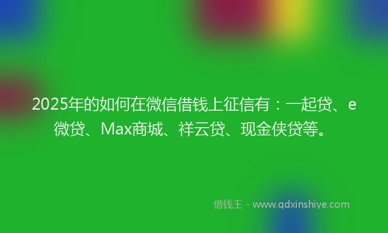 2025年的如何在微信借钱上征信有：一起贷、e微贷、Max商城、祥云贷、现金侠贷等。