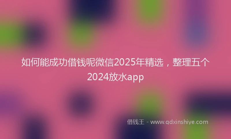 如何能成功借钱呢微信2025年精选，整理五个2024放水app