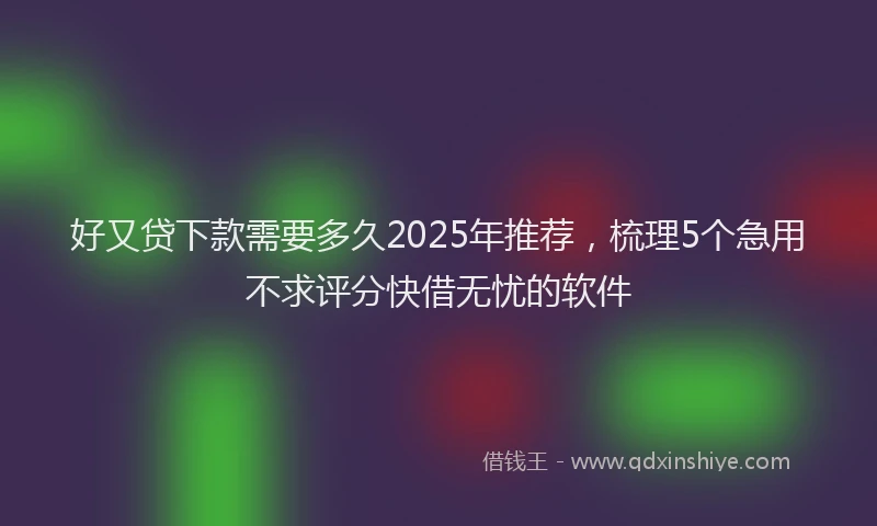 好又贷下款需要多久2025年推荐，梳理5个急用不求评分快借无忧的软件