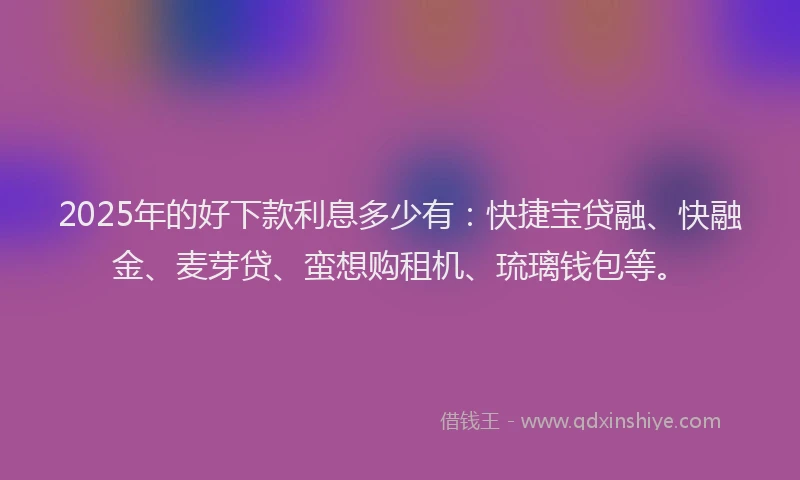2025年的好下款利息多少有：快捷宝贷融、快融金、麦芽贷、蛮想购租机、琉璃钱包等。