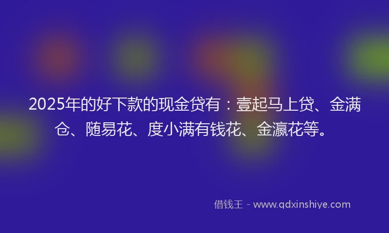 2025年的好下款的现金贷有：壹起马上贷、金满仓、随易花、度小满有钱花、金瀛花等。