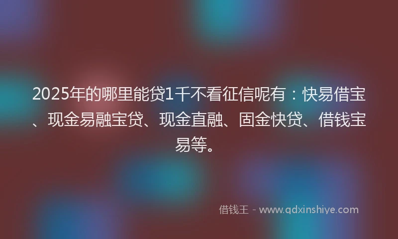 2025年的哪里能贷1千不看征信呢有：快易借宝、现金易融宝贷、现金直融、固金快贷、借钱宝易等。