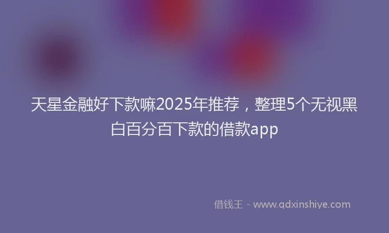 天星金融好下款嘛2025年推荐，整理5个无视黑白百分百下款的借款app