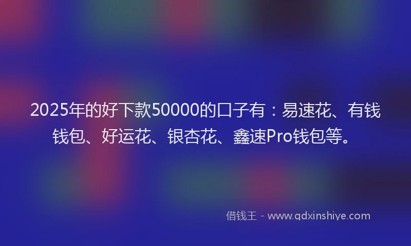 2025年的好下款50000的口子有：易速花、有钱钱包、好运花、银杏花、鑫速Pro钱包等。
