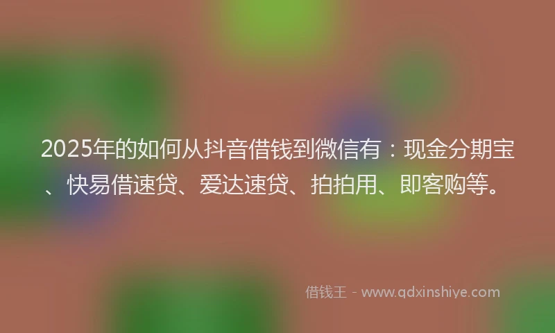 2025年的如何从抖音借钱到微信有：现金分期宝、快易借速贷、爱达速贷、拍拍用、即客购等。