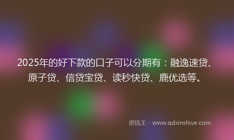 2025年的好下款的口子可以分期有：融逸速贷、原子贷、信贷宝贷、读秒快贷、鹿优选等。