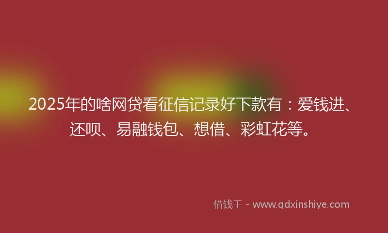 2025年的啥网贷看征信记录好下款有：爱钱进、还呗、易融钱包、想借、彩虹花等。