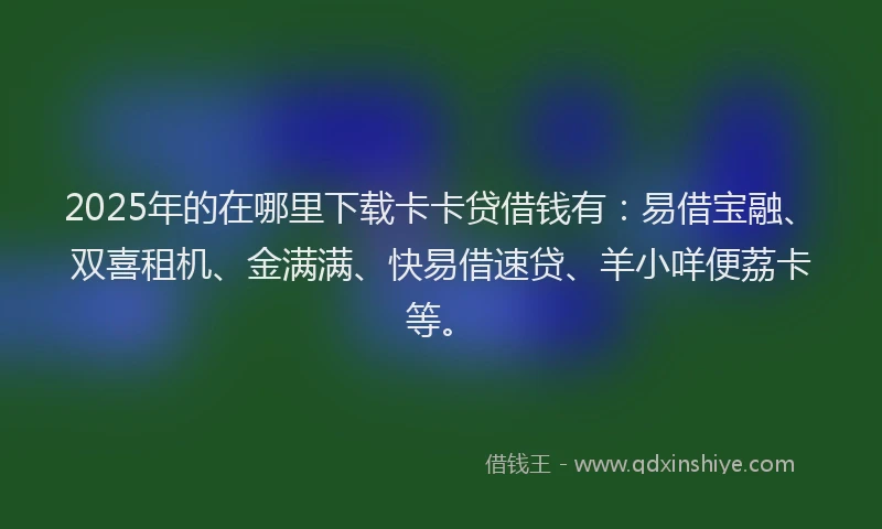 2025年的在哪里下载卡卡贷借钱有：易借宝融、双喜租机、金满满、快易借速贷、羊小咩便荔卡等。