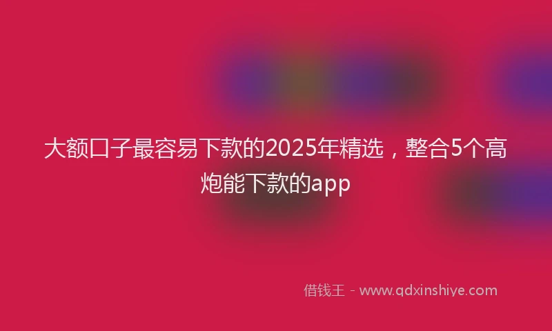 大额口子最容易下款的2025年精选，整合5个高炮能下款的app