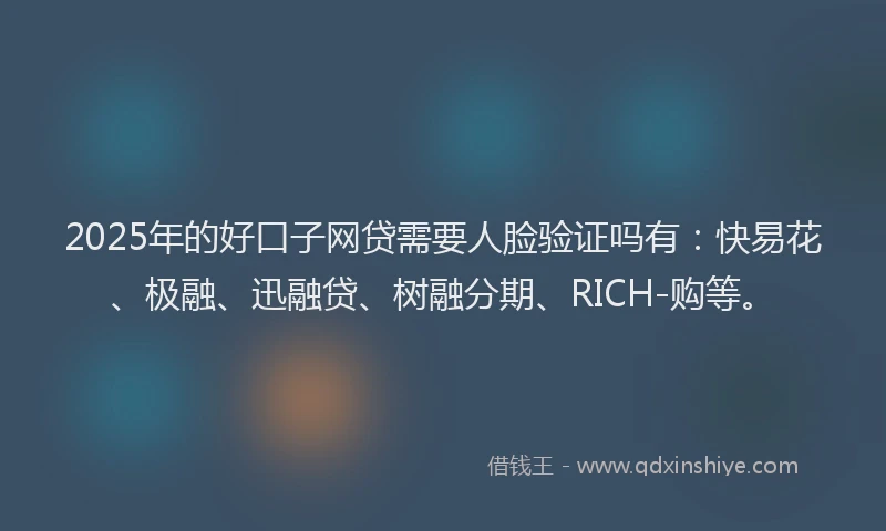 2025年的好口子网贷需要人脸验证吗有：快易花、极融、迅融贷、树融分期、RICH-购等。