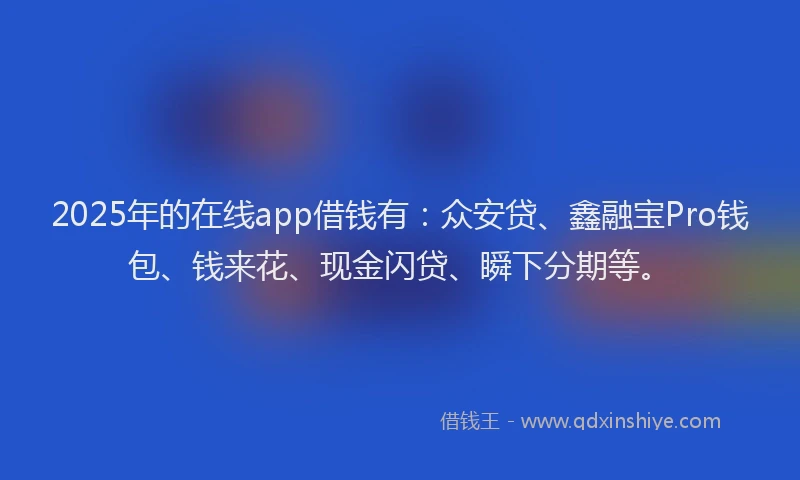 2025年的在线app借钱有：众安贷、鑫融宝Pro钱包、钱来花、现金闪贷、瞬下分期等。