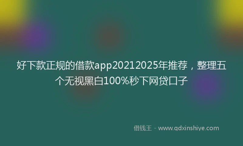 好下款正规的借款app20212025年推荐，整理五个无视黑白100%秒下网贷口子