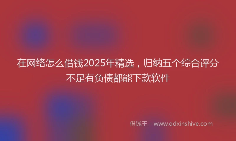 在网络怎么借钱2025年精选，归纳五个综合评分不足有负债都能下款软件