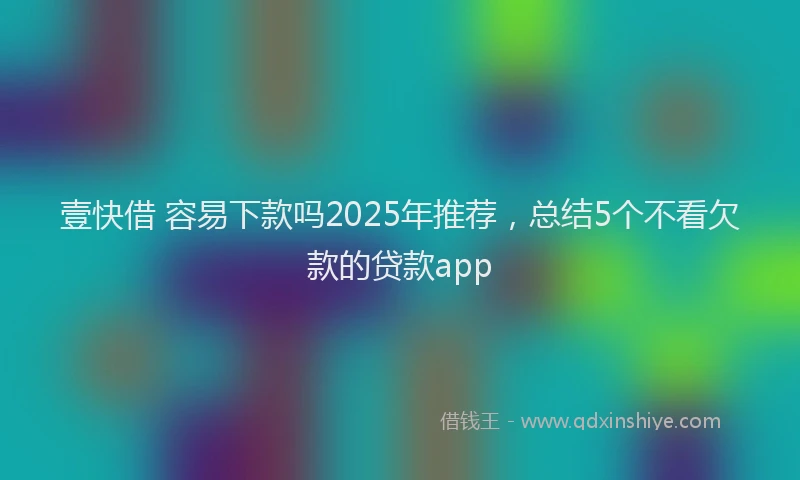 壹快借 容易下款吗2025年推荐，总结5个不看欠款的贷款app