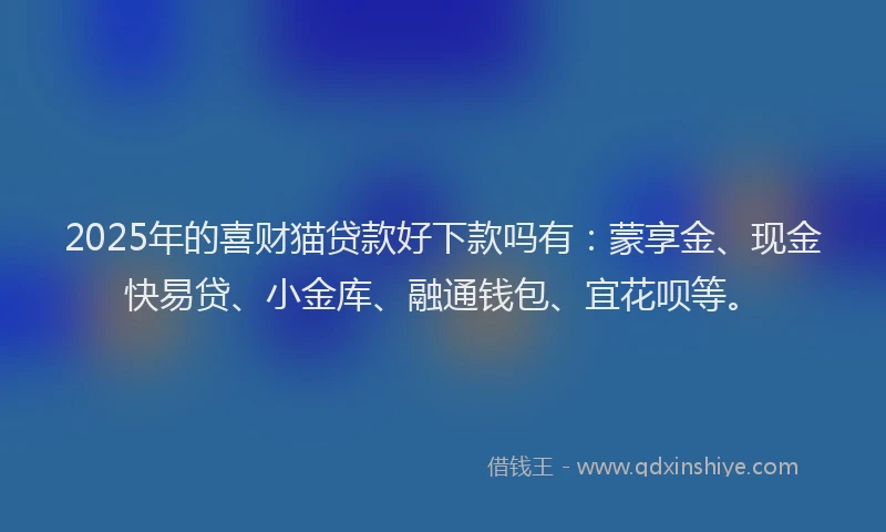 2025年的喜财猫贷款好下款吗有：蒙享金、现金快易贷、小金库、融通钱包、宜花呗等。