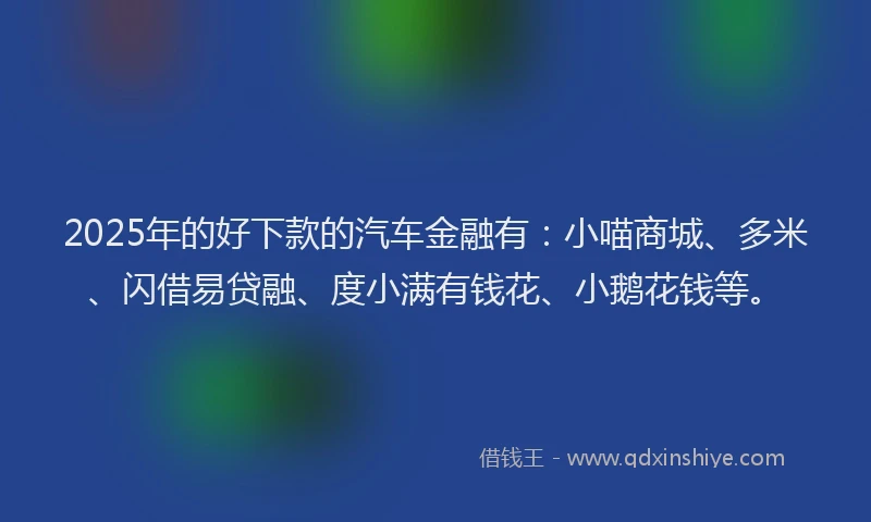 2025年的好下款的汽车金融有：小喵商城、多米、闪借易贷融、度小满有钱花、小鹅花钱等。
