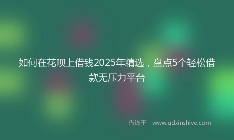 如何在花呗上借钱2025年精选，盘点5个轻松借款无压力平台