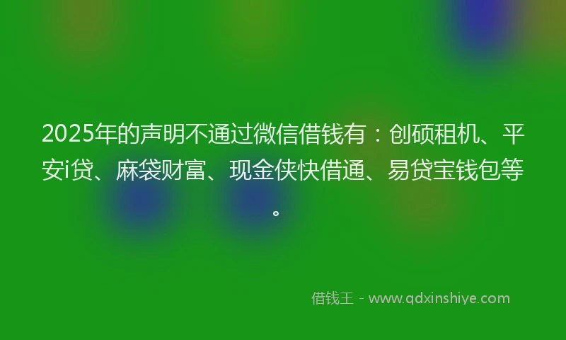 2025年的声明不通过微信借钱有：创硕租机、平安i贷、麻袋财富、现金侠快借通、易贷宝钱包等。