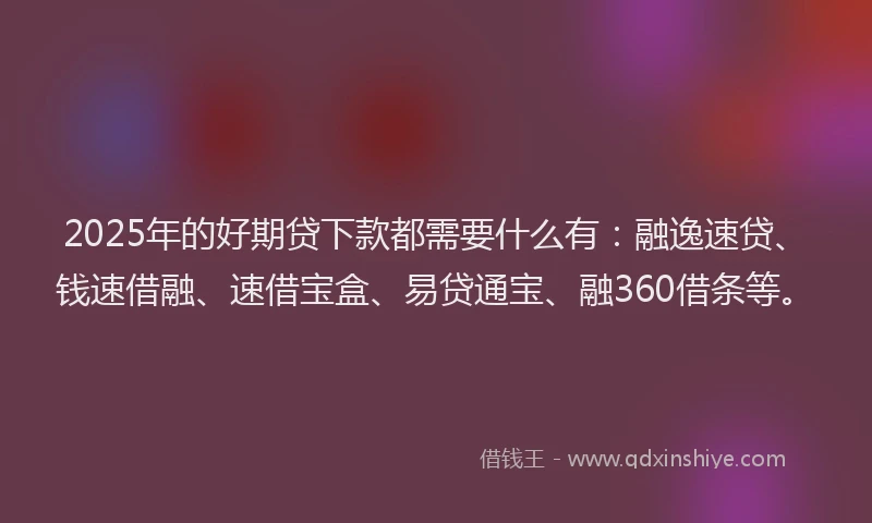 2025年的好期贷下款都需要什么有：融逸速贷、钱速借融、速借宝盒、易贷通宝、融360借条等。