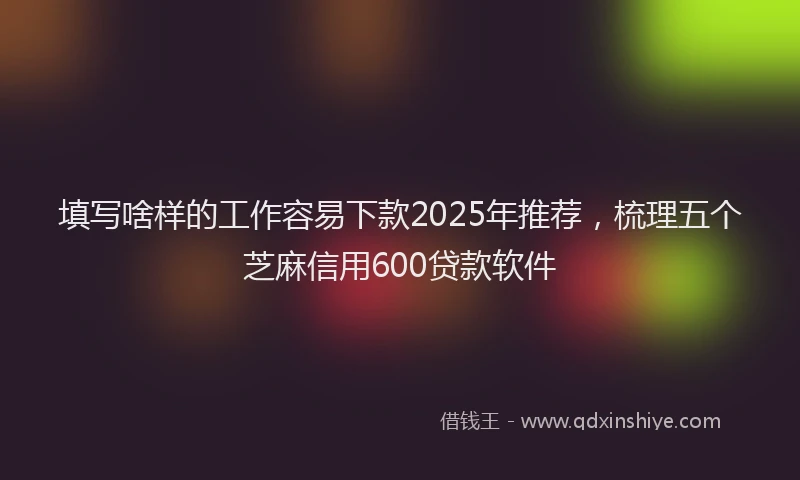 填写啥样的工作容易下款2025年推荐，梳理五个芝麻信用600贷款软件