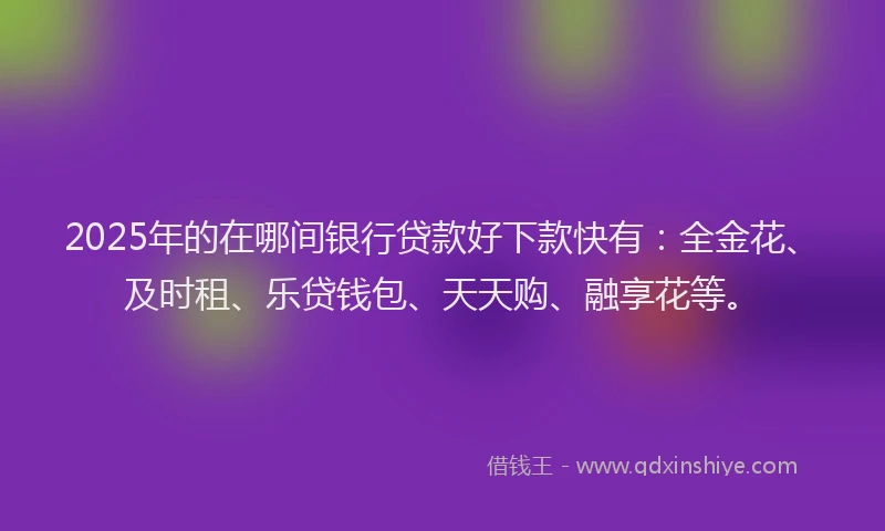 2025年的在哪间银行贷款好下款快有：全金花、及时租、乐贷钱包、天天购、融享花等。