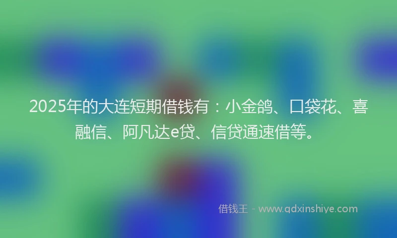2025年的大连短期借钱有：小金鸽、口袋花、喜融信、阿凡达e贷、信贷通速借等。