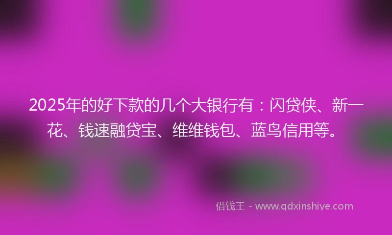 2025年的好下款的几个大银行有：闪贷侠、新一花、钱速融贷宝、维维钱包、蓝鸟信用等。