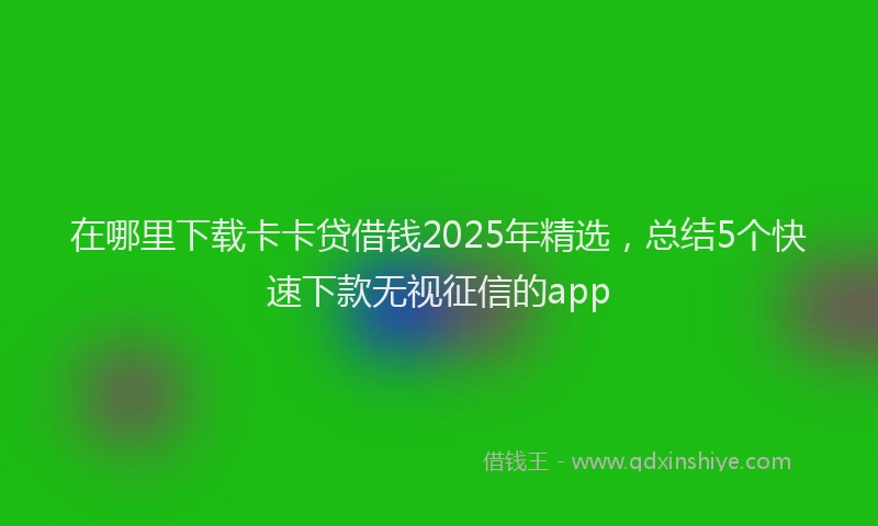 在哪里下载卡卡贷借钱2025年精选，总结5个快速下款无视征信的app