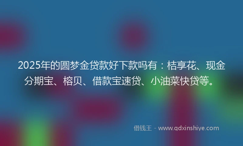 2025年的圆梦金贷款好下款吗有：桔享花、现金分期宝、榕贝、借款宝速贷、小油菜快贷等。