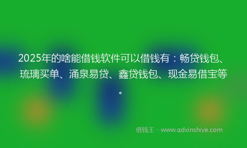 2025年的啥能借钱软件可以借钱有：畅贷钱包、琉璃买单、涌泉易贷、鑫贷钱包、现金易借宝等。