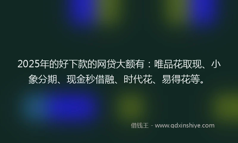 2025年的好下款的网贷大额有：唯品花取现、小象分期、现金秒借融、时代花、易得花等。