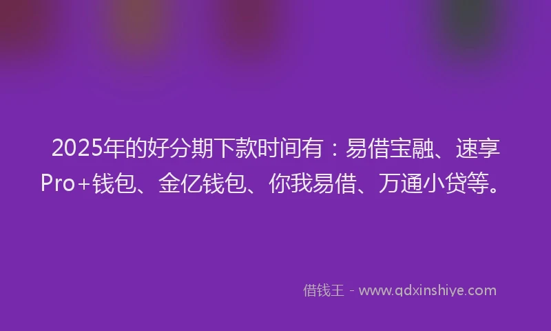 2025年的好分期下款时间有：易借宝融、速享Pro+钱包、金亿钱包、你我易借、万通小贷等。