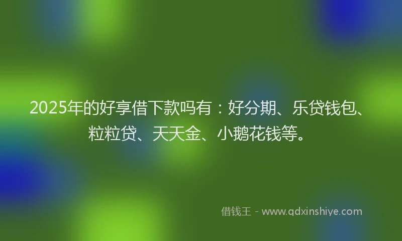 2025年的好享借下款吗有：好分期、乐贷钱包、粒粒贷、天天金、小鹅花钱等。