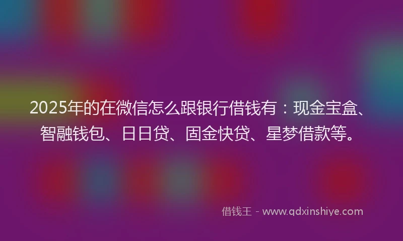 2025年的在微信怎么跟银行借钱有：现金宝盒、智融钱包、日日贷、固金快贷、星梦借款等。
