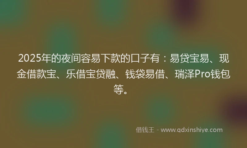 2025年的夜间容易下款的口子有：易贷宝易、现金借款宝、乐借宝贷融、钱袋易借、瑞泽Pro钱包等。