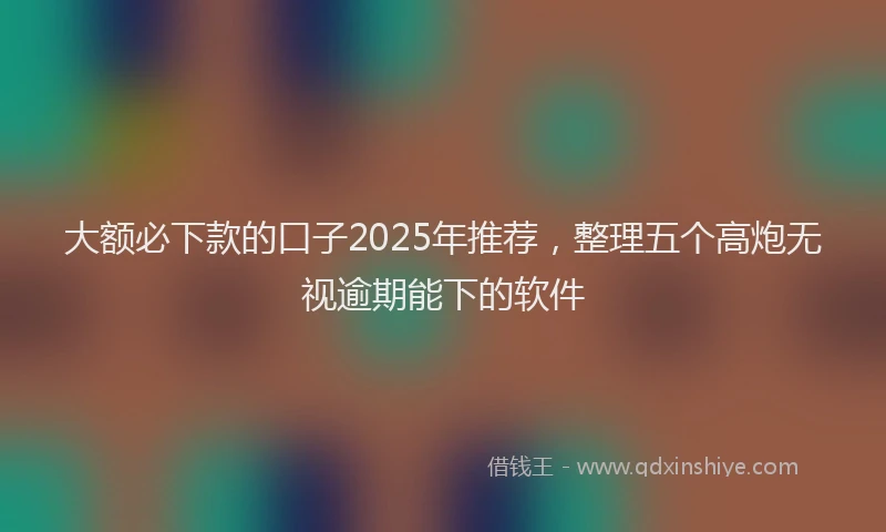 大额必下款的口子2025年推荐，整理五个高炮无视逾期能下的软件