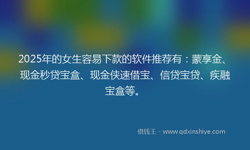 2025年的女生容易下款的软件推荐有：蒙享金、现金秒贷宝盒、现金侠速借宝、信贷宝贷、疾融宝盒等。
