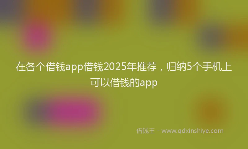 在各个借钱app借钱2025年推荐，归纳5个手机上可以借钱的app