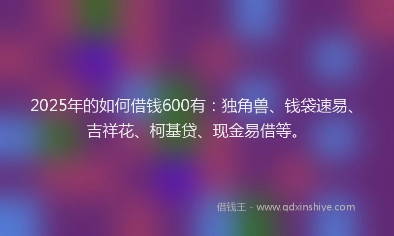 2025年的如何借钱600有：独角兽、钱袋速易、吉祥花、柯基贷、现金易借等。