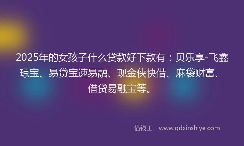 2025年的女孩子什么贷款好下款有：贝乐享-飞鑫琼宝、易贷宝速易融、现金侠快借、麻袋财富、借贷易融宝等。