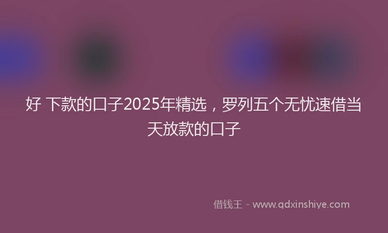 好 下款的口子2025年精选，罗列五个无忧速借当天放款的口子